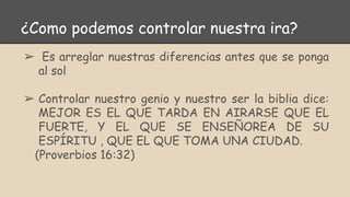 ¿Como podemos controlar nuestra ira?
➢ Es arreglar nuestras diferencias antes que se ponga
al sol
➢ Controlar nuestro genio y nuestro ser la biblia dice:
MEJOR ES EL QUE TARDA EN AIRARSE QUE EL
FUERTE, Y EL QUE SE ENSEÑOREA DE SU
ESPÍRITU , QUE EL QUE TOMA UNA CIUDAD.
(Proverbios 16:32)
 
