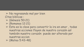 ➢ No regresando mal por bien
Citas biblicas :
➢ (Génesis 50:21)
➢ (Romanos 12:21)
➢ Esta es la clave para convertir la ira en amor , todas
nuestras acciones fluyen de nuestro corazón así
también nuestro corazón puede ser alterado por
nuestras accion
➢ (Mateo 5:43-48)
 
