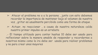 ➢ Atacar el problema no a a la persona , junto con esto debemos
recordar la importancia de mantener bajo el volumen de nuestra
voz , gritar es usualmente percibido como una forma de ataque
➢ Actuar, no reaccionar , a causa de nuestra naturaleza caída
nuestro primer impulso es un arrebato
.- El tiempo utilizado para contar hastas 10 debe ser usado para
reflexionar sobre la manera amable de responder y recordarnos a
nosotros mismo como la ira debe ser usada para reolver problemas
y no para crear unos mayores
 