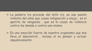 ➢ La palabra ira procede del latín ira, es esa pasión
violenta del alma que causa indignación y enojo, es el
apetito de venganza , que es la causa de violencia
contra los demás o contra uno mismo
➢ Es una emoción fuerte de nuestro organismo que nos
lleva al descontrol , incluso al no pensar y actuar
impulsivamente
 
