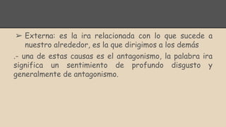 ➢ Externa: es la ira relacionada con lo que sucede a
nuestro alrededor, es la que dirigimos a los demás
.- una de estas causas es el antagonismo, la palabra ira
significa un sentimiento de profundo disgusto y
generalmente de antagonismo.
 