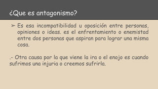 ¿Que es antagonismo?
➢ Es esa incompatibilidad u oposición entre personas,
opiniones o ideas. es el enfrentamiento o enemistad
entre dos personas que aspiran para lograr una misma
cosa.
.- Otra causa por la que viene la ira o el enojo es cuando
sufrimos una injuria o creemos sufrirla.
 