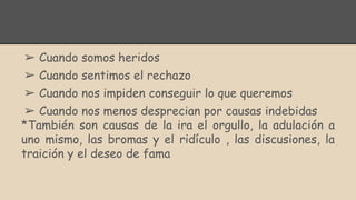 ➢ Cuando somos heridos
➢ Cuando sentimos el rechazo
➢ Cuando nos impiden conseguir lo que queremos
➢ Cuando nos menos desprecian por causas indebidas
*También son causas de la ira el orgullo, la adulación a
uno mismo, las bromas y el ridículo , las discusiones, la
traición y el deseo de fama
 