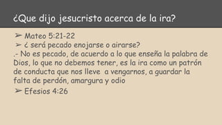 ¿Que dijo jesucristo acerca de la ira?
➢Mateo 5:21-22
➢ ¿ será pecado enojarse o airarse?
.- No es pecado, de acuerdo a lo que enseña la palabra de
Dios, lo que no debemos tener, es la ira como un patrón
de conducta que nos lleve a vengarnos, a guardar la
falta de perdón, amargura y odio
➢Efesios 4:26
 