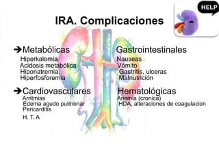 IRA. Complicaciones
Metabólicas Gastrointestinales
Hiperkalemia Nauseas
Acidosis metabólica Vómito
Hiponatremia, Gastritis, ulceras
Hiperfosforemia Malnutrición
Cardiovasculares Hematológicas
Arritmias Anemia (cronica)
Edema agudo pulmonar HDA, alteraciones de coagulacion
Pericarditis
H. T. A
 