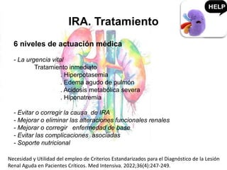 IRA. Tratamiento
6 niveles de actuación médica
- La urgencia vital
Tratamiento inmediato
. Hiperpotasemia
. Edema agudo de pulmón
. Acidosis metabólica severa
. Hiponatremia
- Evitar o corregir la causa de IRA
- Mejorar o eliminar las alteraciones funcionales renales
- Mejorar o corregir enfermedad de base
- Evitar las complicaciones asociadas
- Soporte nutricional
Necesidad y Utilidad del empleo de Criterios Estandarizados para el Diagnóstico de la Lesión
Renal Aguda en Pacientes Críticos. Med Intensiva. 2022;36(4):247-249.
 
