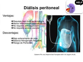 Diálisis peritoneal
Ventajas:
Requiere bajo nivel de tecnología.
Menor Inestabilidad Hemodinámica.
No requiere anticoagulación.
No requiere acceso vascular.
Desventajas:
Bajo aclaramiento de urea.
Balance Nitrogenado Negativo.
Riesgo de Peritonitis.
Ozdemir FN, et al; Nephrol Dial Transplant 2001;16; Suppl 6;18-20.
 