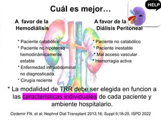 Cuál es mejor…
A favor de la A favor de la
Hemodiálisis Diálisis Peritoneal
* Paciente catabólico * Paciente no catabólico
* Paciente no hipotenso * Paciente inestable
hemodinámicamente * Mal acceso vascular
estable * Hemorragia activa
* Enfermedad intraabdominal
no diagnosticada
* Cirugía reciente
Ozdemir FN, et al; Nephrol Dial Transplant 2013;16; Suppl 6;18-20, ISPD 2022
* La modalidad de TRR debe ser elegida en funcion a
las caracteristicas individuales de cada paciente y
ambiente hospitalario.
 