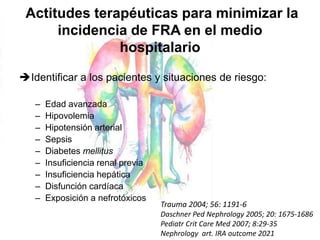 Actitudes terapéuticas para minimizar la
incidencia de FRA en el medio
hospitalario
Identificar a los pacientes y situaciones de riesgo:
– Edad avanzada
– Hipovolemia
– Hipotensión arterial
– Sepsis
– Diabetes mellitus
– Insuficiencia renal previa
– Insuficiencia hepática
– Disfunción cardíaca
– Exposición a nefrotóxicos
Trauma 2004; 56: 1191-6
Daschner Ped Nephrology 2005; 20: 1675-1686
Pediatr Crit Care Med 2007; 8:29-35
Nephrology art. IRA outcome 2021
 