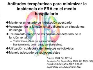 Actitudes terapéuticas para minimizar la
incidencia de FRA en el medio
hospitalario
Mantener un estado de hidratación adecuado
Valoración de la función renal y diuresis en situaciones
de riesgo
Tratamiento precoz de las causas del deterioro de la
función renal:
– Tratamiento eficaz de las infecciones
– Mantenimiento de un gasto cardíaco eficaz
Utilización cuidadosa de fármacos nefrotóxicos
Manejo adecuado de radiocontrastes
Trauma 2004; 56: 1191-6
Daschner Ped Nephrology 2005; 20: 1675-1686
Pediatr Crit Care Med 2007; 8:29-35
Nephrology art. IRA outcome 2021
 