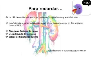 Para recordar…
 La LRA tiene alta incidencia en pacientes hospitalizados y ambulatorios.
 Insuficiencia renal es irreversible en el 5% de los pacientes y en los ancianos
hasta el 16%
 Atención a factores de riesgo
 Uso adecuado de fármacos
 Estado de hidratación óptimo
Norbert Lameire et al ; Lancet 2005;365:417-29
 