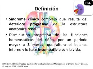 Definición
• Síndrome clínico complejo que resulta del
deterioro progresivo de la estructura
anatómica renal.
• Disminución progresiva de las funciones
homeostáticas del riñón, por un período
mayor a 3 meses, que altera el balance
interno y lo hace incompatible con la vida.
KDIGO 2012 Clinical Practice Guideline for the Evaluation and Management of Chronic Kidney Disease.
Kidney Int. 2013;3:1-163 Suppl.
 