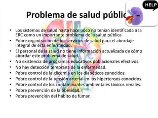 Problema de salud pública
• Los sistemas de salud hasta hace poco no tenian identificada a la
ERC como un importante problema de la salud pública
• Pobre organización de los servicios de salud para el abordaje
integral de esta enfermedad.
• El personal de la salud no tiene información actualizada de cómo
abordar este problema de salud.
• No existencia de programas educativos poblacionales efectivos.
• No hay detección temprana de la enfermedad.
• Pobre control de la glicemia en los diabéticos conocidos.
• Pobre control de la tensión arterial en los hipertensos conocidos.
• Pobre control de los contaminantes ambientales tóxicos renales.
• Pobre prevención de la obesidad.
• Pobre prevención del hábito de fumar.
 