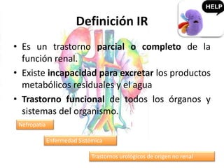 Definición IR
• Es un trastorno parcial o completo de la
función renal.
• Existe incapacidad para excretar los productos
metabólicos residuales y el agua
• Trastorno funcional de todos los órganos y
sistemas del organismo.
Nefropatía
Enfermedad Sistémica
Trastornos urológicos de origen no renal
 