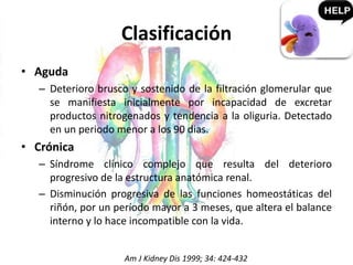 Clasificación
• Aguda
– Deterioro brusco y sostenido de la filtración glomerular que
se manifiesta inicialmente por incapacidad de excretar
productos nitrogenados y tendencia a la oliguria. Detectado
en un periodo menor a los 90 dias.
• Crónica
– Síndrome clínico complejo que resulta del deterioro
progresivo de la estructura anatómica renal.
– Disminución progresiva de las funciones homeostáticas del
riñón, por un período mayor a 3 meses, que altera el balance
interno y lo hace incompatible con la vida.
Am J Kidney Dis 1999; 34: 424-432
 