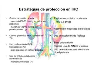 Estrategias de proteccion en IRC
• Control de presion arterial:
menor de130/85 mmHg en todos los
pacientes
menor de 125/75 mmHg con
proteinuria de 1 gr
• Control glicemico (HbA1c menor de
7%)
• Uso preferente de IECA o
bloqueadores AII
at.en especial en nefrop. diabetica
• Uso de IECA en diabeticos
normotensos
microalbuminuricos (+)
• Restriccion proteica moderada
(0.6-0.8 gr/kg)
• Restriccion moderada de fosfatos
• Uso de quelantes de fosfatos
• Evite desnutricion
• Prohiba uso de AINES y tabaco
• Uso de estatinas para control de
hiperlipidemia
 