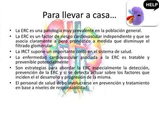 Para llevar a casa…
• La ERC es una patología muy prevalente en la población general.
• La ERC es un factor de riesgo cardiovascular independiente y que se
asocia claramente a pero pronóstico a medida que disminuye el
filtrado glomerular.
• La IRCT supone un importante costo en el sistema de salud.
• La enfermedad cardiovascular asociada a la ERC es tratable y
prevenible potencialmente
• Son estrategias para abordar la ERC especialmente la detección,
prevención de la ERC y si se detecta actuar sobre los factores que
inciden el el desarrollo y progresión de la misma.
• El personal de salud debe involucrarse en prevención y tratamiento
en base a niveles de responsabilidad.
 