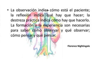 …
• La observación indica cómo está el paciente;
la reflexión indica qué hay que hacer; la
destreza práctica indica cómo hay que hacerlo.
La formación y la experiencia son necesarias
para saber cómo observar y qué observar;
cómo pensar y qué pensar.
Florence Nightingale
 