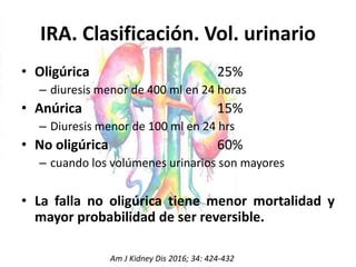 IRA. Clasificación. Vol. urinario
• Oligúrica 25%
– diuresis menor de 400 ml en 24 horas
• Anúrica 15%
– Diuresis menor de 100 ml en 24 hrs
• No oligúrica 60%
– cuando los volúmenes urinarios son mayores
• La falla no oligúrica tiene menor mortalidad y
mayor probabilidad de ser reversible.
Am J Kidney Dis 2016; 34: 424-432
 