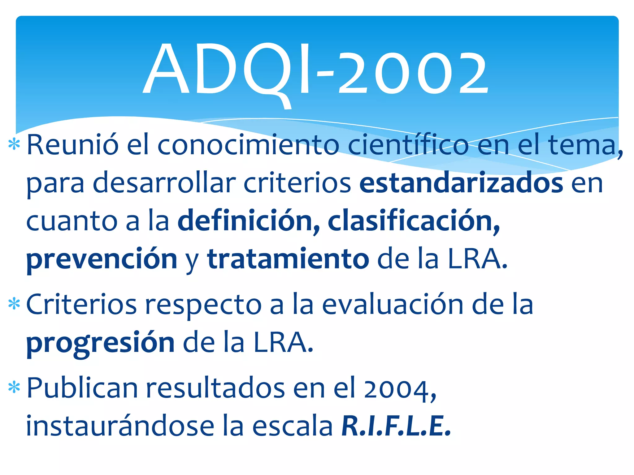 ADQI-2002
Reunió el conocimiento científico en el tema,
para desarrollar criterios estandarizados en
cuanto a la definición, clasificación,
prevención y tratamiento de la LRA.
Criterios respecto a la evaluación de la
progresión de la LRA.
Publican resultados en el 2004,
instaurándose la escala R.I.F.L.E.
 