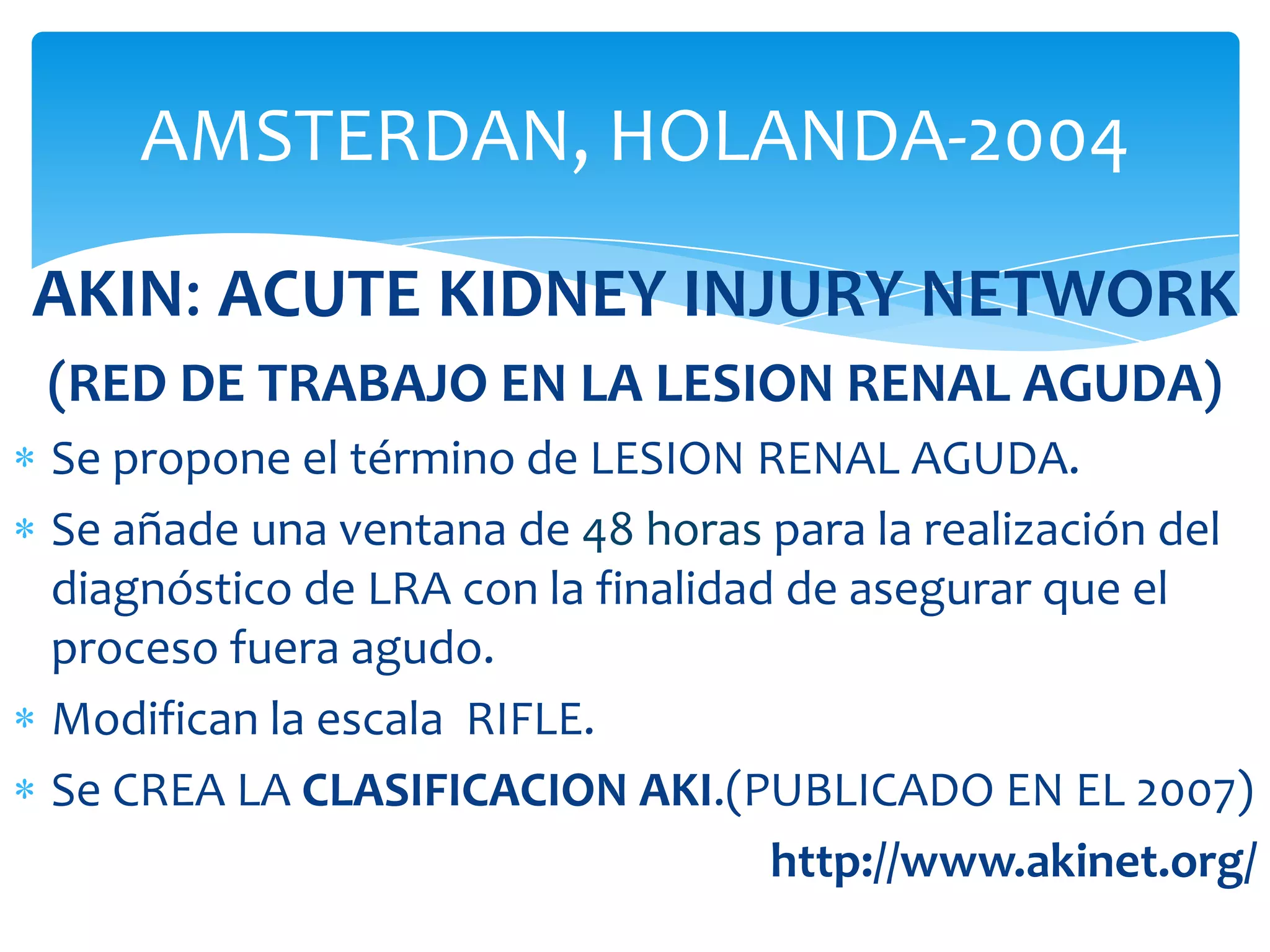 AMSTERDAN, HOLANDA-2004

AKIN: ACUTE KIDNEY INJURY NETWORK
(RED DE TRABAJO EN LA LESION RENAL AGUDA)
Se propone el término de LESION RENAL AGUDA.
Se añade una ventana de 48 horas para la realización del
diagnóstico de LRA con la finalidad de asegurar que el
proceso fuera agudo.
Modifican la escala RIFLE.
Se CREA LA CLASIFICACION AKI.(PUBLICADO EN EL 2007)
                                   http://www.akinet.org/
 