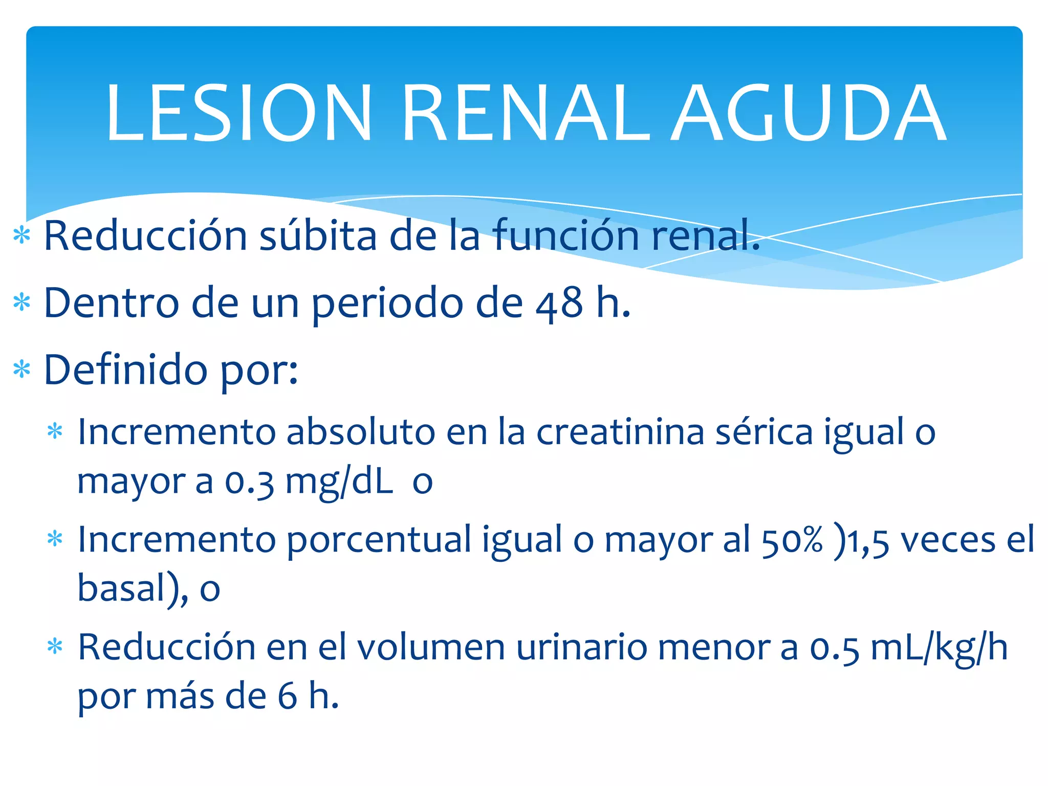 LESION RENAL AGUDA
Reducción súbita de la función renal.
Dentro de un periodo de 48 h.
Definido por:
 Incremento absoluto en la creatinina sérica igual o
 mayor a 0.3 mg/dL o
 Incremento porcentual igual o mayor al 50% )1,5 veces el
 basal), o
 Reducción en el volumen urinario menor a 0.5 mL/kg/h
 por más de 6 h.
 