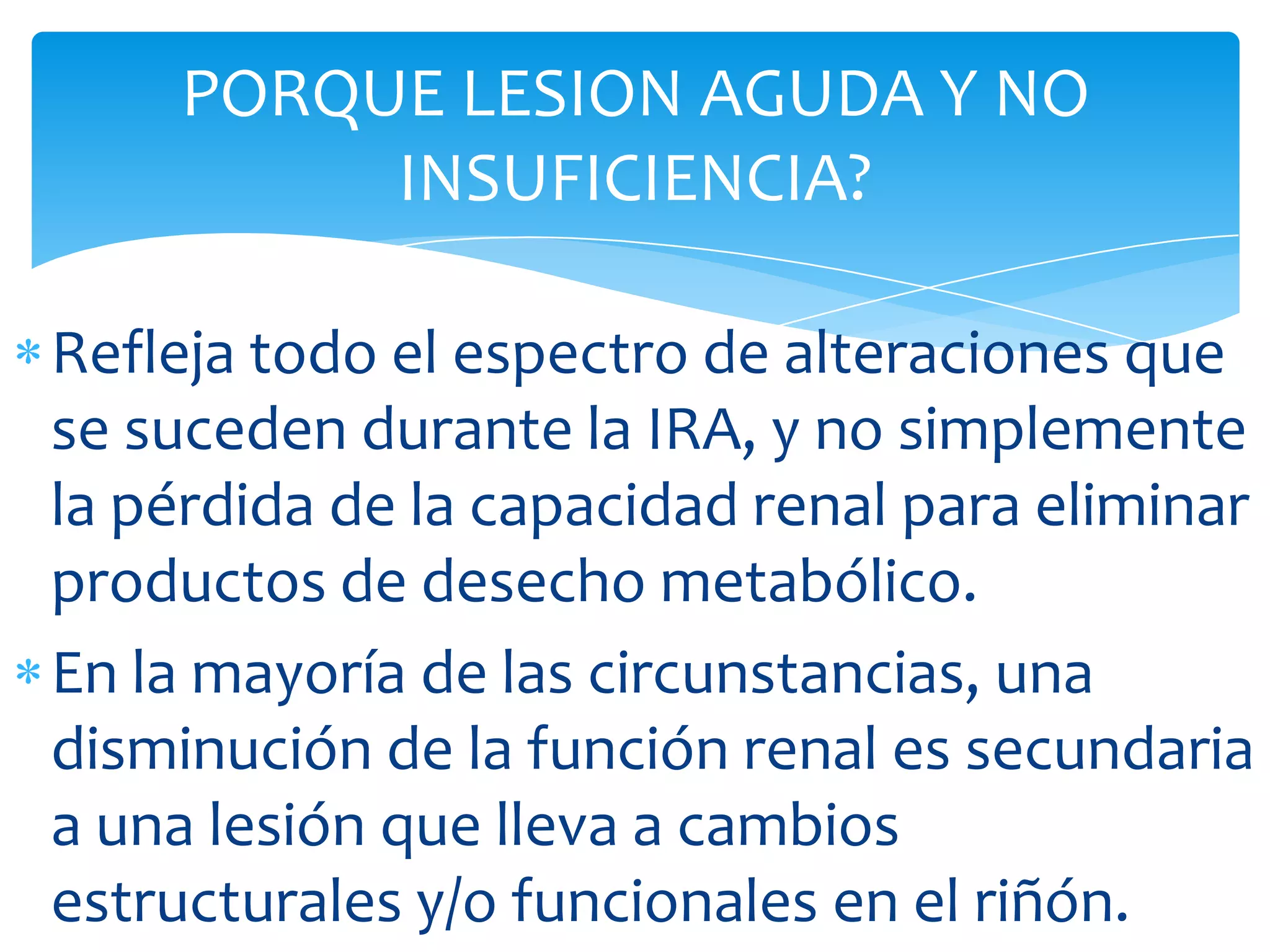 PORQUE LESION AGUDA Y NO
         INSUFICIENCIA?

Refleja todo el espectro de alteraciones que
se suceden durante la IRA, y no simplemente
la pérdida de la capacidad renal para eliminar
productos de desecho metabólico.
En la mayoría de las circunstancias, una
disminución de la función renal es secundaria
a una lesión que lleva a cambios
estructurales y/o funcionales en el riñón.
 
