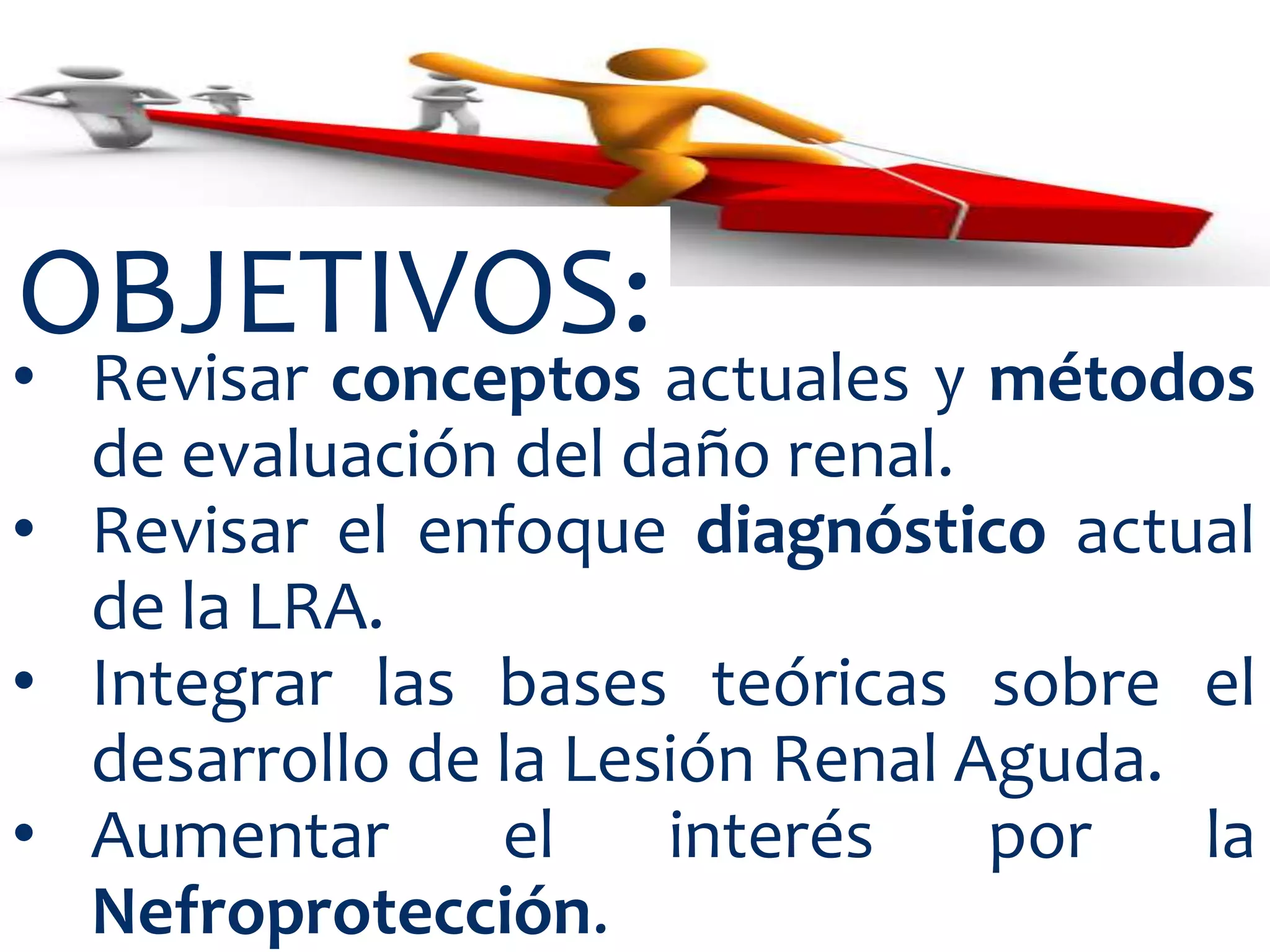 OBJETIVOS:
• Revisar conceptos actuales y métodos
  de evaluación del daño renal.
• Revisar el enfoque diagnóstico actual
  de la LRA.
• Integrar las bases teóricas sobre el
  desarrollo de la Lesión Renal Aguda.
• Aumentar      el    interés    por   la
  Nefroprotección.
 