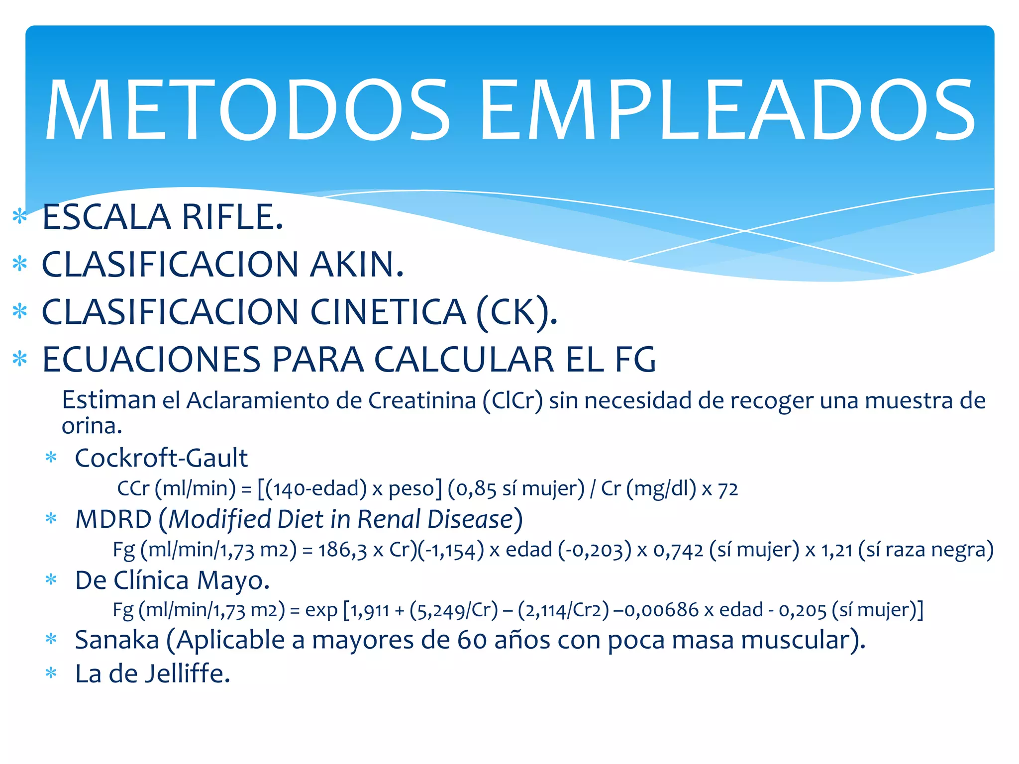 METODOS EMPLEADOS
ESCALA RIFLE.
CLASIFICACION AKIN.
CLASIFICACION CINETICA (CK).
ECUACIONES PARA CALCULAR EL FG
Estiman el Aclaramiento de Creatinina (ClCr) sin necesidad de recoger una muestra de
orina.
 Cockroft-Gault
     CCr (ml/min) = [(140-edad) x peso] (0,85 sí mujer) / Cr (mg/dl) x 72
 MDRD (Modified Diet in Renal Disease)
    Fg (ml/min/1,73 m2) = 186,3 x Cr)(-1,154) x edad (-0,203) x 0,742 (sí mujer) x 1,21 (sí raza negra)
 De Clínica Mayo.
    Fg (ml/min/1,73 m2) = exp [1,911 + (5,249/Cr) – (2,114/Cr2) –0,00686 x edad - 0,205 (sí mujer)]
 Sanaka (Aplicable a mayores de 60 años con poca masa muscular).
 La de Jelliffe.
 
