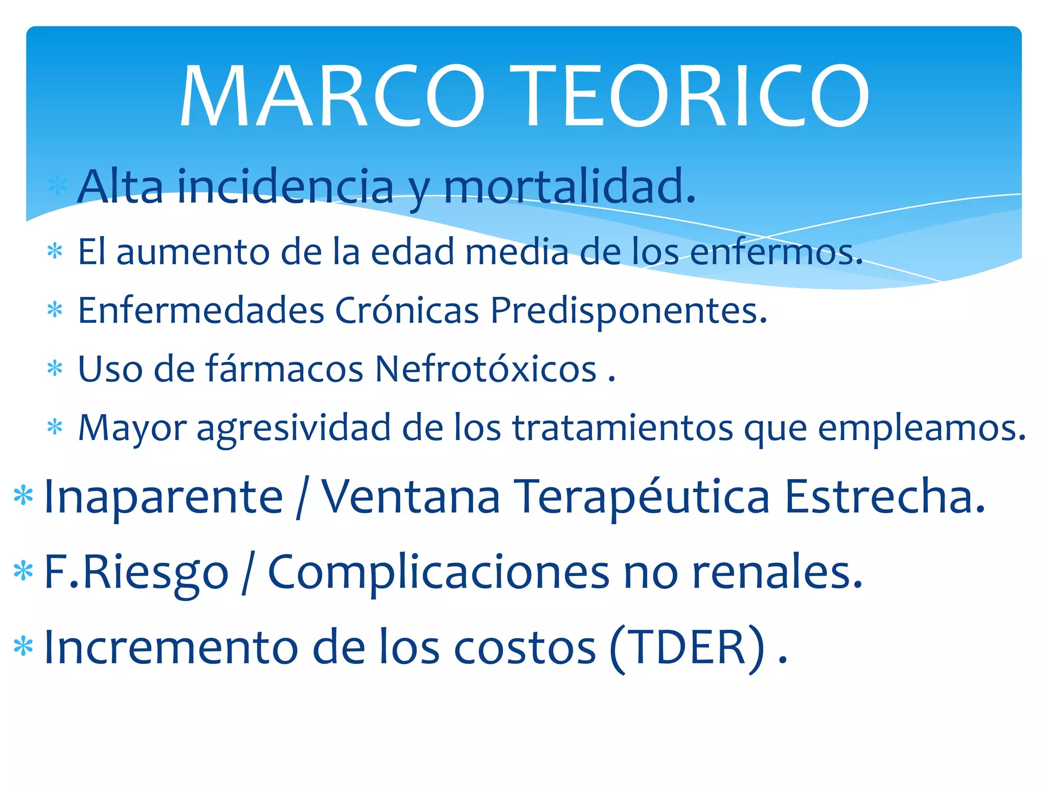 MARCO TEORICO
 Alta incidencia y mortalidad.
 El aumento de la edad media de los enfermos.
 Enfermedades Crónicas Predisponentes.
 Uso de fármacos Nefrotóxicos .
 Mayor agresividad de los tratamientos que empleamos.
Inaparente / Ventana Terapéutica Estrecha.
F.Riesgo / Complicaciones no renales.
Incremento de los costos (TDER) .
 