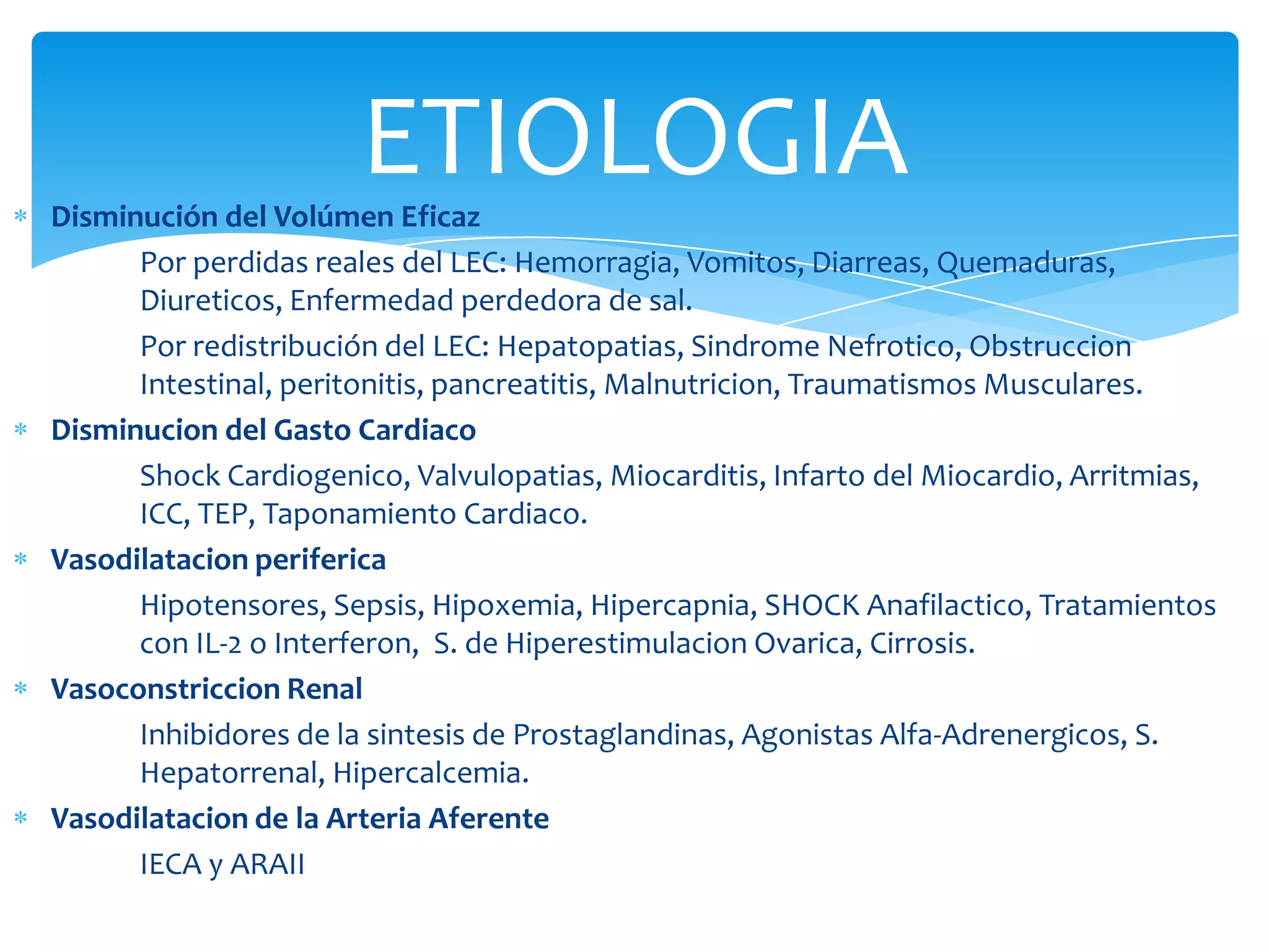 ETIOLOGIA
Disminución del Volúmen Eficaz
      Por perdidas reales del LEC: Hemorragia, Vomitos, Diarreas, Quemaduras,
      Diureticos, Enfermedad perdedora de sal.
      Por redistribución del LEC: Hepatopatias, Sindrome Nefrotico, Obstruccion
      Intestinal, peritonitis, pancreatitis, Malnutricion, Traumatismos Musculares.
Disminucion del Gasto Cardiaco
      Shock Cardiogenico, Valvulopatias, Miocarditis, Infarto del Miocardio, Arritmias,
      ICC, TEP, Taponamiento Cardiaco.
Vasodilatacion periferica
      Hipotensores, Sepsis, Hipoxemia, Hipercapnia, SHOCK Anafilactico, Tratamientos
      con IL-2 o Interferon, S. de Hiperestimulacion Ovarica, Cirrosis.
Vasoconstriccion Renal
      Inhibidores de la sintesis de Prostaglandinas, Agonistas Alfa-Adrenergicos, S.
      Hepatorrenal, Hipercalcemia.
Vasodilatacion de la Arteria Aferente
      IECA y ARAII
 
