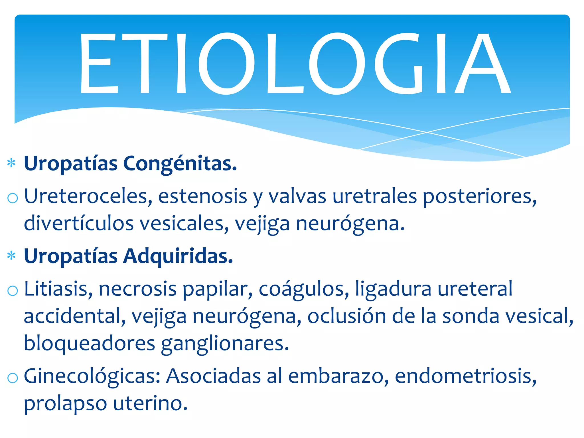 ETIOLOGIA
  Uropatías Congénitas.
o Ureteroceles, estenosis y valvas uretrales posteriores,
  divertículos vesicales, vejiga neurógena.
  Uropatías Adquiridas.
o Litiasis, necrosis papilar, coágulos, ligadura ureteral
  accidental, vejiga neurógena, oclusión de la sonda vesical,
  bloqueadores ganglionares.
o Ginecológicas: Asociadas al embarazo, endometriosis,
  prolapso uterino.
 