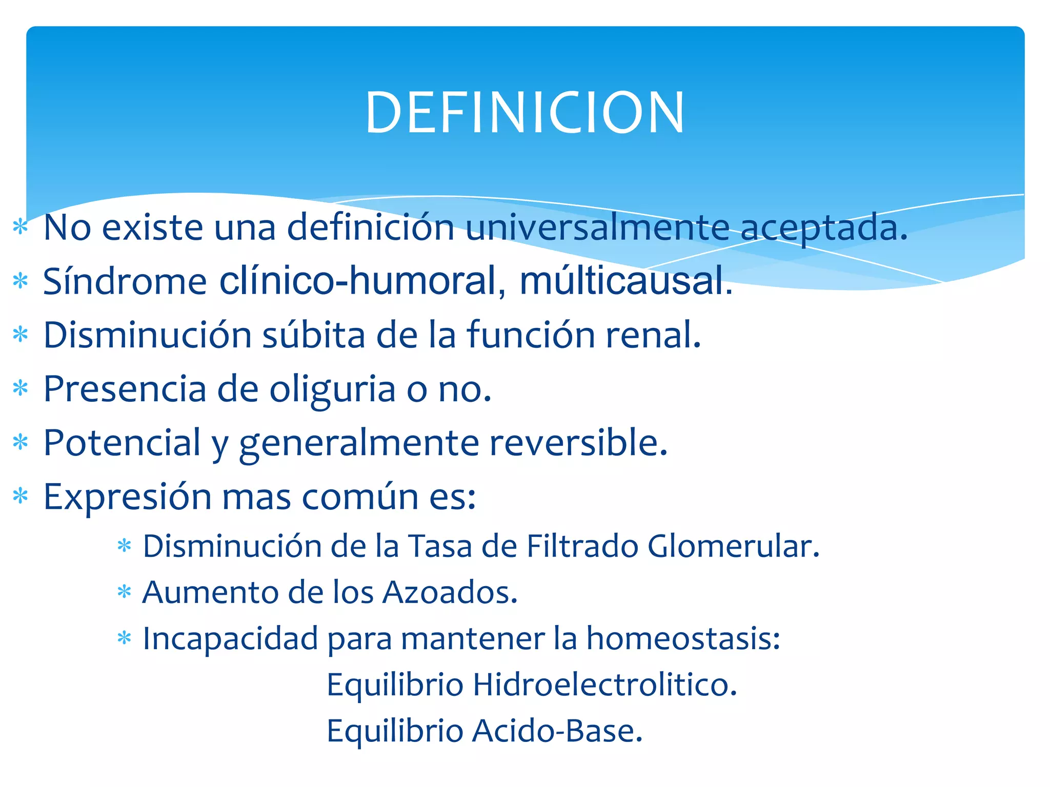 DEFINICION
No existe una definición universalmente aceptada.
Síndrome clínico-humoral, múlticausal.
Disminución súbita de la función renal.
Presencia de oliguria o no.
Potencial y generalmente reversible.
Expresión mas común es:
     Disminución de la Tasa de Filtrado Glomerular.
     Aumento de los Azoados.
     Incapacidad para mantener la homeostasis:
                 Equilibrio Hidroelectrolitico.
                 Equilibrio Acido-Base.
 