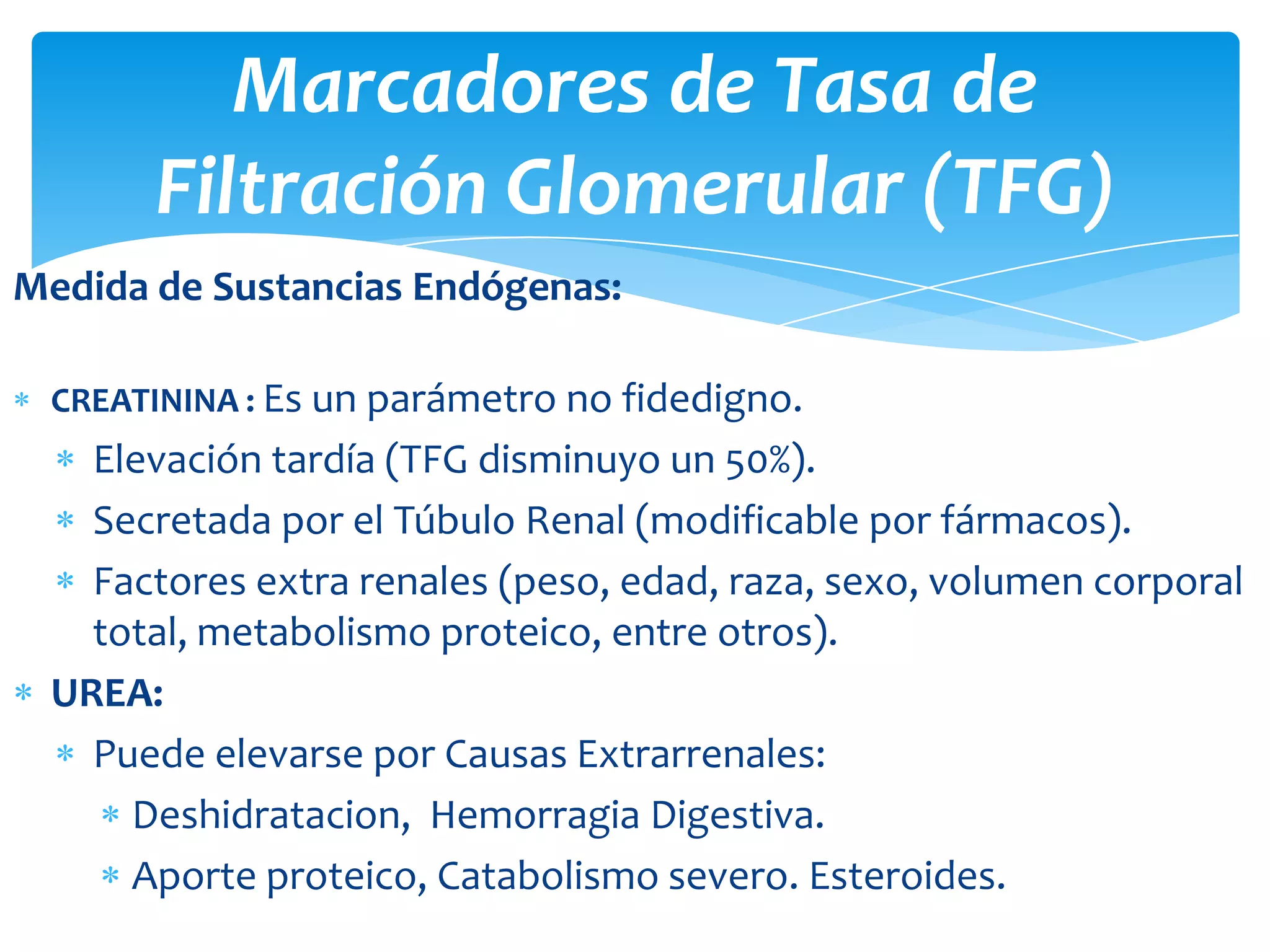 Marcadores de Tasa de
       Filtración Glomerular (TFG)
Medida de Sustancias Endógenas:

 CREATININA : Es un parámetro no fidedigno.
   Elevación tardía (TFG disminuyo un 50%).
   Secretada por el Túbulo Renal (modificable por fármacos).
   Factores extra renales (peso, edad, raza, sexo, volumen corporal
   total, metabolismo proteico, entre otros).
 UREA:
   Puede elevarse por Causas Extrarrenales:
     Deshidratacion, Hemorragia Digestiva.
     Aporte proteico, Catabolismo severo. Esteroides.
 