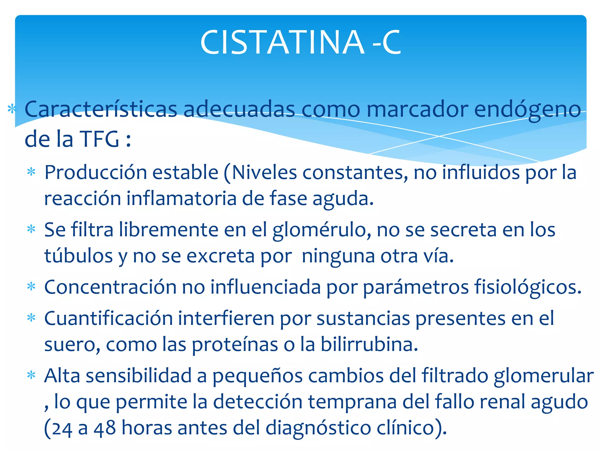 CISTATINA -C
Características adecuadas como marcador endógeno
de la TFG :
 Producción estable (Niveles constantes, no influidos por la
 reacción inflamatoria de fase aguda.
 Se filtra libremente en el glomérulo, no se secreta en los
 túbulos y no se excreta por ninguna otra vía.
 Concentración no influenciada por parámetros fisiológicos.
 Cuantificación interfieren por sustancias presentes en el
 suero, como las proteínas o la bilirrubina.
 Alta sensibilidad a pequeños cambios del filtrado glomerular
 , lo que permite la detección temprana del fallo renal agudo
 (24 a 48 horas antes del diagnóstico clínico).
 