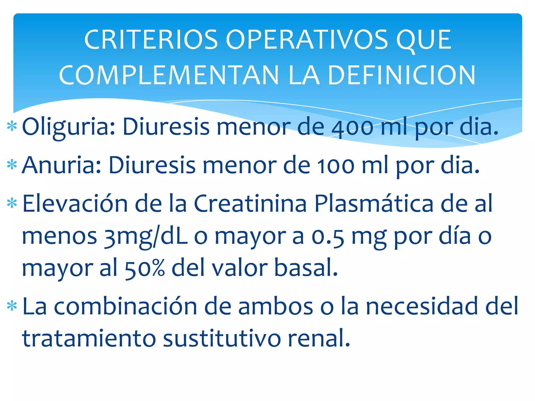 CRITERIOS OPERATIVOS QUE
   COMPLEMENTAN LA DEFINICION
Oliguria: Diuresis menor de 400 ml por dia.
Anuria: Diuresis menor de 100 ml por dia.
Elevación de la Creatinina Plasmática de al
menos 3mg/dL o mayor a 0.5 mg por día o
mayor al 50% del valor basal.
La combinación de ambos o la necesidad del
tratamiento sustitutivo renal.
 