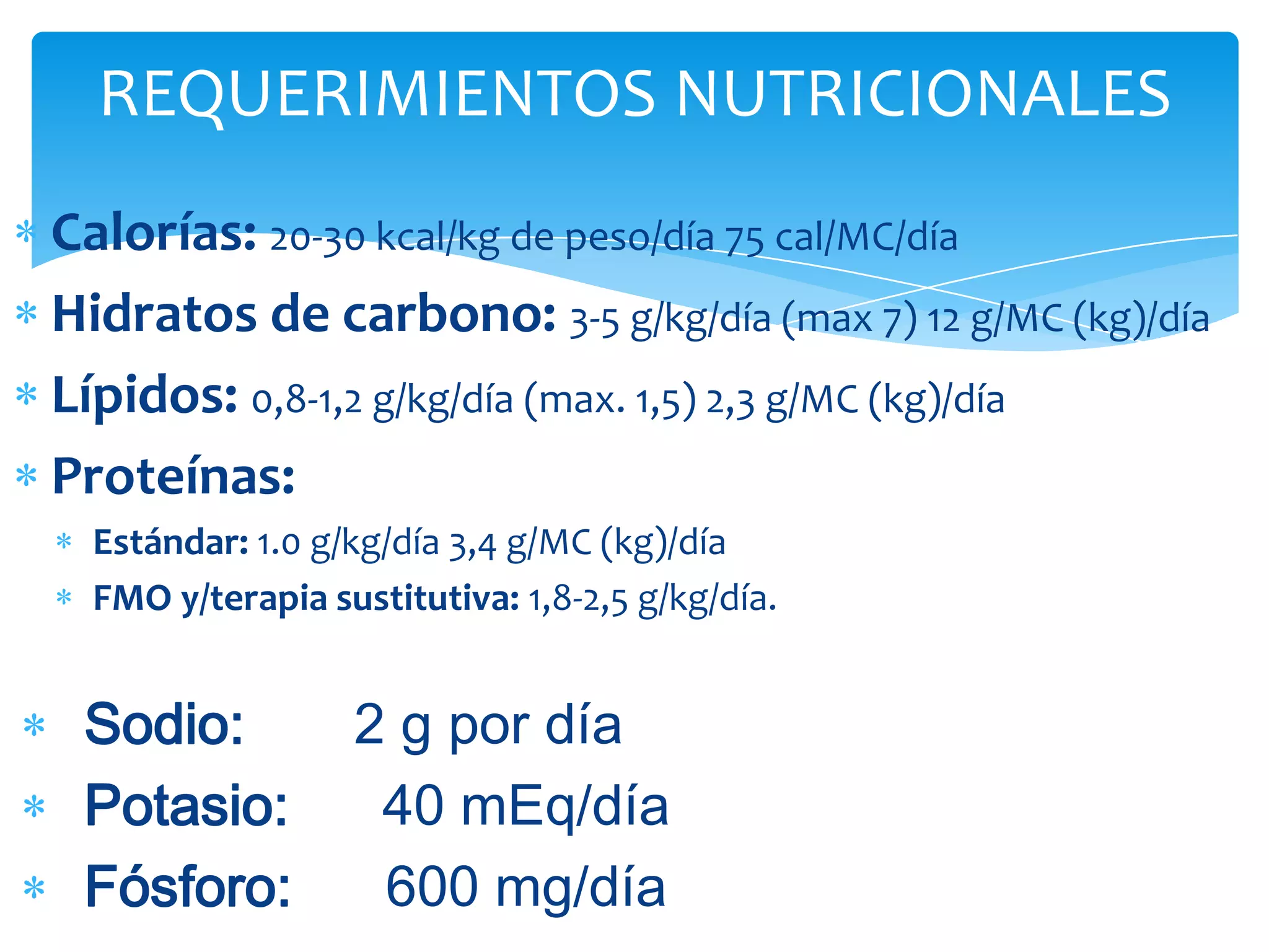 REQUERIMIENTOS NUTRICIONALES
Calorías: 20-30 kcal/kg de peso/día 75 cal/MC/día
Hidratos de carbono: 3-5 g/kg/día (max 7) 12 g/MC (kg)/día
Lípidos: 0,8-1,2 g/kg/día (max. 1,5) 2,3 g/MC (kg)/día
Proteínas:
  Estándar: 1.0 g/kg/día 3,4 g/MC (kg)/día
  FMO y/terapia sustitutiva: 1,8-2,5 g/kg/día.


 Sodio:           2 g por día
 Potasio:          40 mEq/día
 Fósforo:          600 mg/día
 