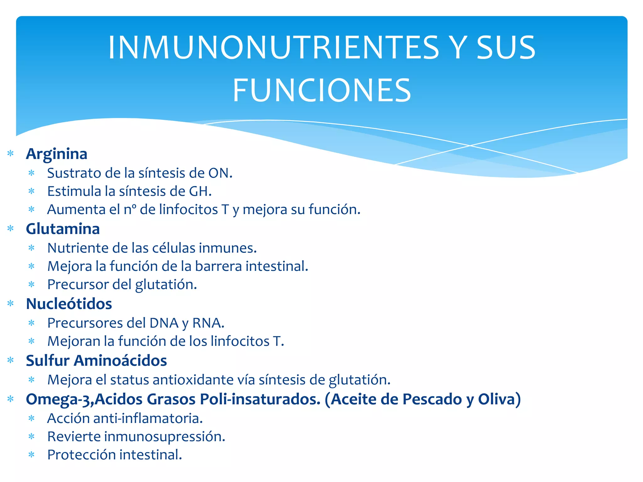 INMUNONUTRIENTES Y SUS
                 FUNCIONES
Arginina
  Sustrato de la síntesis de ON.
  Estimula la síntesis de GH.
  Aumenta el nº de linfocitos T y mejora su función.
Glutamina
  Nutriente de las células inmunes.
  Mejora la función de la barrera intestinal.
  Precursor del glutatión.
Nucleótidos
  Precursores del DNA y RNA.
  Mejoran la función de los linfocitos T.
Sulfur Aminoácidos
  Mejora el status antioxidante vía síntesis de glutatión.
Omega-3,Acidos Grasos Poli-insaturados. (Aceite de Pescado y Oliva)
  Acción anti-inflamatoria.
  Revierte inmunosupressión.
  Protección intestinal.
 
