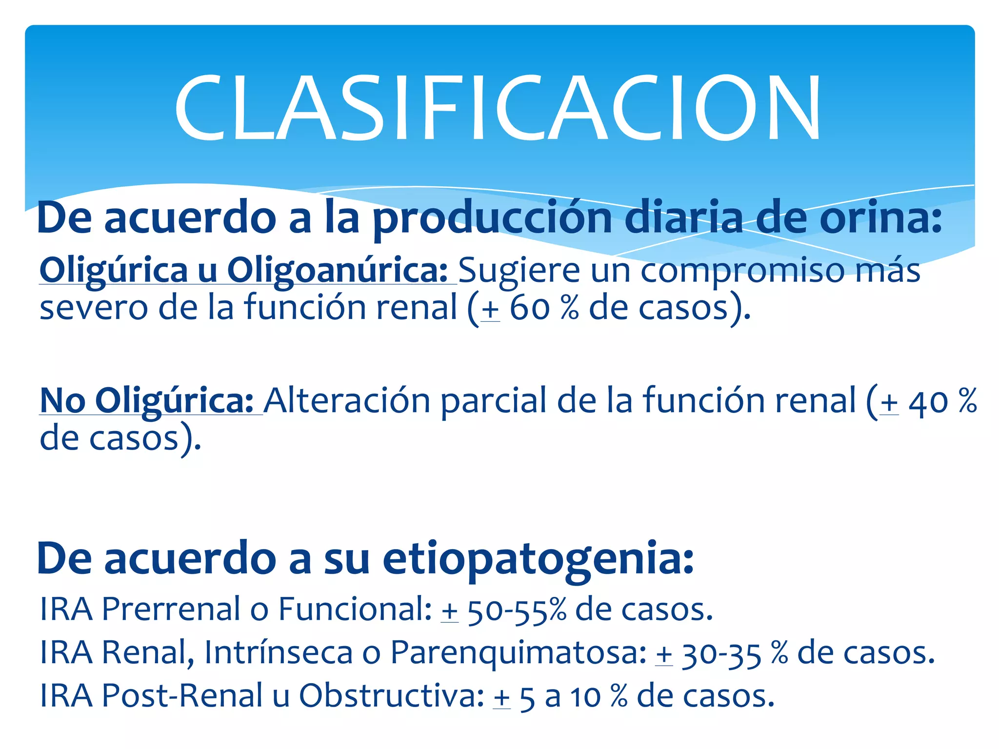 CLASIFICACION
De acuerdo a la producción diaria de orina:
Oligúrica u Oligoanúrica: Sugiere un compromiso más
severo de la función renal (+ 60 % de casos).

No Oligúrica: Alteración parcial de la función renal (+ 40 %
de casos).


De acuerdo a su etiopatogenia:
IRA Prerrenal o Funcional: + 50-55% de casos.
IRA Renal, Intrínseca o Parenquimatosa: + 30-35 % de casos.
IRA Post-Renal u Obstructiva: + 5 a 10 % de casos.
 