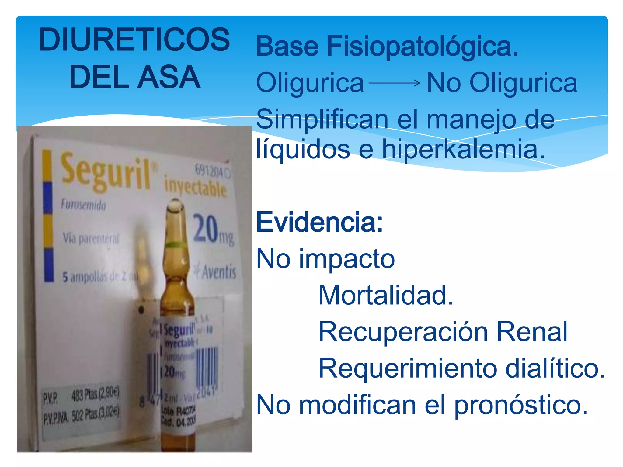 DIURETICOS Base Fisiopatológica.
  DEL ASA  Oligurica    No Oligurica
              Simplifican el manejo de
              líquidos e hiperkalemia.

              Evidencia:
              No impacto
                   Mortalidad.
                   Recuperación Renal
                   Requerimiento dialítico.
              No modifican el pronóstico.
 