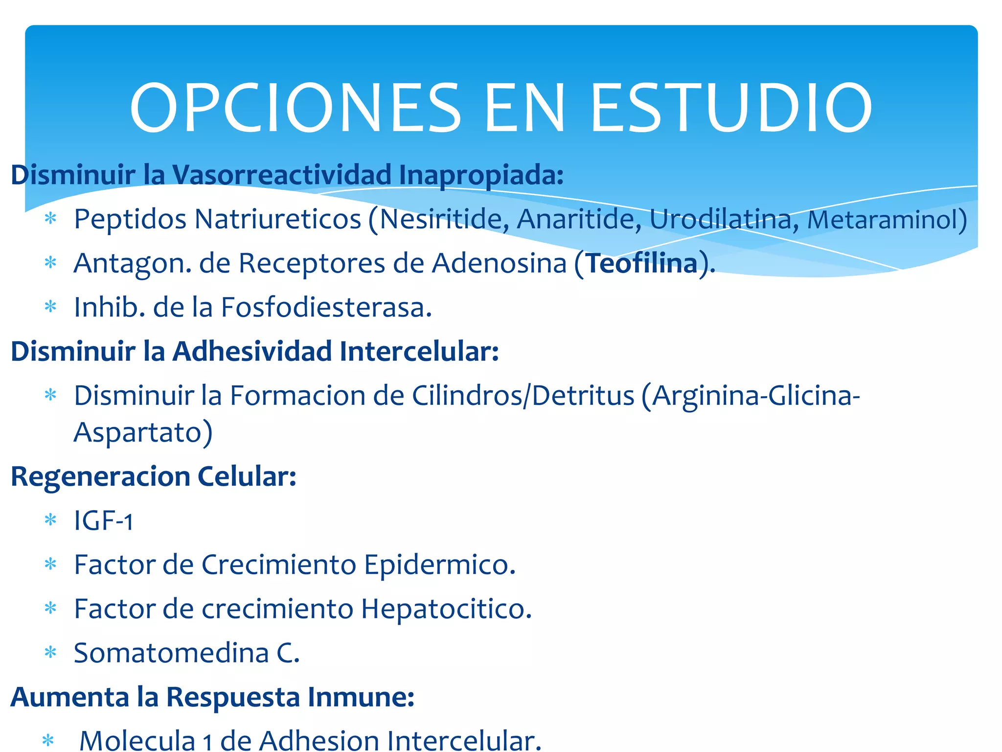 OPCIONES EN ESTUDIO
Disminuir la Vasorreactividad Inapropiada:
    Peptidos Natriureticos (Nesiritide, Anaritide, Urodilatina, Metaraminol)
    Antagon. de Receptores de Adenosina (Teofilina).
    Inhib. de la Fosfodiesterasa.
Disminuir la Adhesividad Intercelular:
    Disminuir la Formacion de Cilindros/Detritus (Arginina-Glicina-
    Aspartato)
Regeneracion Celular:
    IGF-1
    Factor de Crecimiento Epidermico.
    Factor de crecimiento Hepatocitico.
    Somatomedina C.
Aumenta la Respuesta Inmune:
     Molecula 1 de Adhesion Intercelular.
 