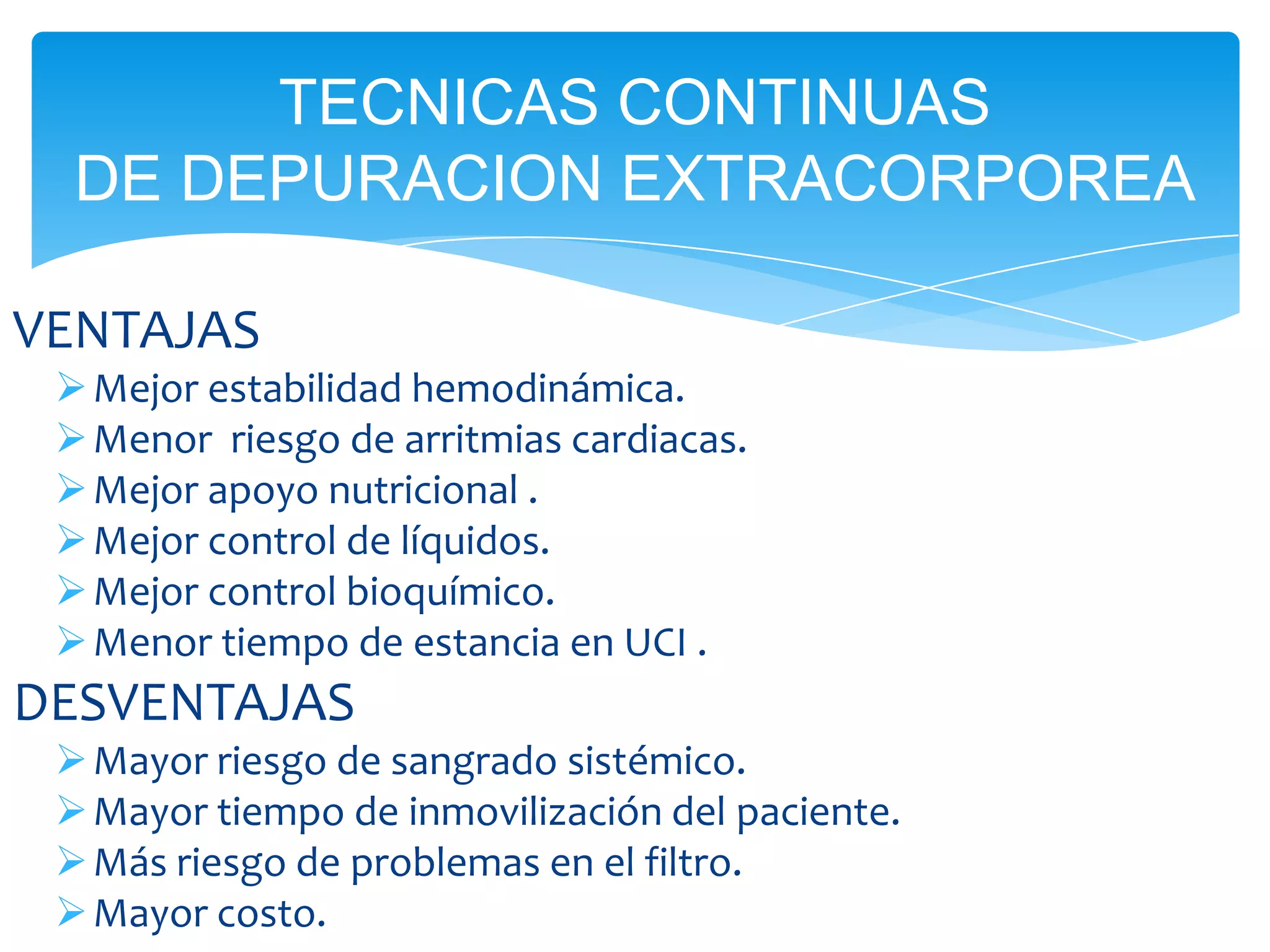 TECNICAS CONTINUAS
  DE DEPURACION EXTRACORPOREA

VENTAJAS
  Mejor estabilidad hemodinámica.
  Menor riesgo de arritmias cardiacas.
  Mejor apoyo nutricional .
  Mejor control de líquidos.
  Mejor control bioquímico.
  Menor tiempo de estancia en UCI .
DESVENTAJAS
  Mayor riesgo de sangrado sistémico.
  Mayor tiempo de inmovilización del paciente.
  Más riesgo de problemas en el filtro.
  Mayor costo.
 
