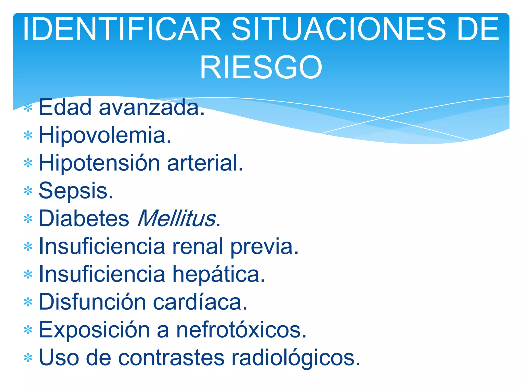 IDENTIFICAR SITUACIONES DE
          RIESGO
Edad avanzada.
Hipovolemia.
Hipotensión arterial.
Sepsis.
Diabetes Mellitus.
Insuficiencia renal previa.
Insuficiencia hepática.
Disfunción cardíaca.
Exposición a nefrotóxicos.
Uso de contrastes radiológicos.
 