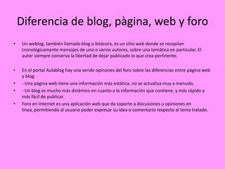 Diferencia de blog, pàgina, web y foro
•    Un weblog, también llamado blog o bitácora, es un sitio web donde se recopilan
     cronológicamente mensajes de uno o varios autores, sobre una temática en particular. El
     autor siempre conserva la libertad de dejar publicado lo que crea pertinente.

•    En el portal Aulablog hay una seride opinones del foro sobre las diferencias entre página web
     y blog:
•    - Una página web tiene una información más estática, no se actualiza muy a menudo,
•    - Un blog es mucho más dinámico en cuanto a la información que contiene, y más rápido y
     más fácil de publicar.
•    Foro en Internet es una aplicación web que da soporte a discusiones u opiniones en
     línea, permitiendo al usuario poder expresar su idea o comentario respecto al tema tratado.
 