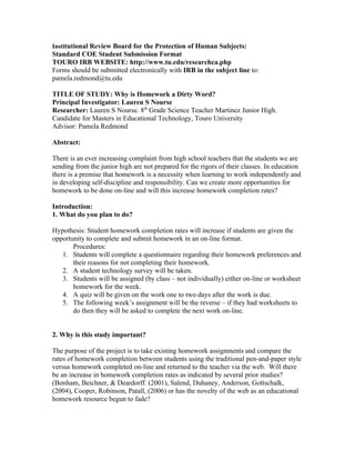 Institutional Review Board for the Protection of Human Subjects:
Standard COE Student Submission Format
TOURO IRB WEBSITE: http://www.tu.edu/researchca.php
Forms should be submitted electronically with IRB in the subject line to:
pamela.redmond@tu.edu

TITLE OF STUDY: Why is Homework a Dirty Word?
Principal Investigator: Lauren S Nourse
Researcher: Lauren S Nourse. 8th Grade Science Teacher Martinez Junior High.
Candidate for Masters in Educational Technology, Touro University
Advisor: Pamela Redmond

Abstract:

There is an ever increasing complaint from high school teachers that the students we are
sending from the junior high are not prepared for the rigors of their classes. In education
there is a premise that homework is a necessity when learning to work independently and
in developing self-discipline and responsibility. Can we create more opportunities for
homework to be done on-line and will this increase homework completion rates?

Introduction:
1. What do you plan to do?

Hypothesis: Student homework completion rates will increase if students are given the
opportunity to complete and submit homework in an on-line format.
       Procedures:
   1. Students will complete a questionnaire regarding their homework preferences and
       their reasons for not completing their homework.
   2. A student technology survey will be taken.
   3. Students will be assigned (by class – not individually) either on-line or worksheet
       homework for the week.
   4. A quiz will be given on the work one to two days after the work is due.
   5. The following week’s assignment will be the reverse – if they had worksheets to
       do then they will be asked to complete the next work on-line.


2. Why is this study important?

The purpose of the project is to take existing homework assignments and compare the
rates of homework completion between students using the traditional pen-and-paper style
versus homework completed on-line and returned to the teacher via the web. Will there
be an increase in homework completion rates as indicated by several prior studies?
(Bonham, Beichner, & Deardorff. (2001), Salend, Duhaney, Anderson, Gottschalk,
(2004), Cooper, Robinson, Patall, (2006) or has the novelty of the web as an educational
homework resource begun to fade?
 