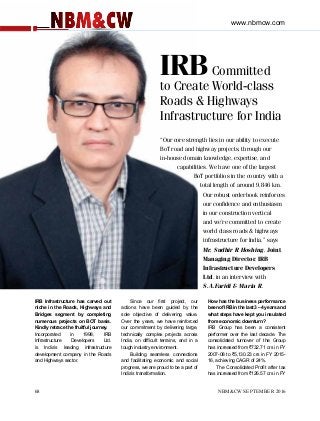 IRBCommitted
to Create World-class
Roads & Highways
Infrastructure for India
“Our core strength lies in our ability to execute
BoT road and highway projects, through our
in-house domain knowledge, expertise, and
capabilities. We have one of the largest
BoT portfolios in the country with a
total length of around 9,846 km.
Our robust orderbook reinforces
our confidence and enthusiasm
in our construction vertical
and we’re committed to create
world class roads & highways
infrastructure for India,” says
Mr. Sudhir R Hoshing, Joint
Managing Director, IRB
Infrastructure Developers
Ltd. in an interview with
S.A.Faridi & Maria R.
IRB Infrastructure has carved out
niche in the Roads, Highways and
Bridges segment by completing
numerous projects on BOT basis.
Kindly retrace the fruitful journey.
Incorporated in 1998, IRB
Infrastructure Developers Ltd.
is India’s leading infrastructure
development company in the Roads
and Highways sector.
Since our first project, our
actions have been guided by the
sole objective of delivering value.
Over the years, we have reinforced
our commitment by delivering large,
technically complex projects across
India, on difficult terrains, and in a
tough industry environment.
Building seamless connections
and facilitating economic and social
progress, we are proud to be a part of
India’s transformation.
How has the business performance
been of IRB in the last 3 – 4 years and
what steps have kept you insulated
from economic downturn?
IRB Group has been a consistent
performer over the last decade. The
consolidated turnover of the Group
has increased from `732.71 crs in FY
2007-08 to `5,130.23 crs in FY 2015-
16, achieving CAGR of 24%.
The Consolidated Profit after tax
has increased from `126.57 crs in FY
www.nbmcw.com
68 			 NBM&CW SEPTEMBER 2016
 