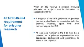14
45 CFR 46.304
requirement
for prisoner
research
When an IRB reviews a protocol involving
prisoners as subjects that is conducted or
supported by HHS:
 A majority of the IRB (exclusive of prisoner
members) shall have no association with the
prison(s) involved, apart from their
membership on the IRB
 At least one member of the IRB must be a
prisoner, or a prisoner representative with
appropriate background and experience to
serve in that capacity
 