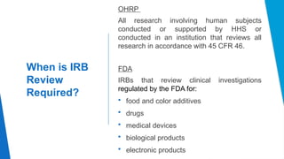 15
When is IRB
Review
Required?
OHRP
All research involving human subjects
conducted or supported by HHS or
conducted in an institution that reviews all
research in accordance with 45 CFR 46.
FDA
IRBs that review clinical investigations
regulated by the FDA for:
 food and color additives
 drugs
 medical devices
 biological products
 electronic products
 