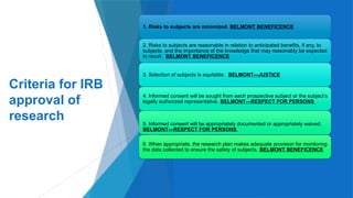 16
Criteria for IRB
approval of
research
1. Risks to subjects are minimized. BELMONT BENEFICENCE
2. Risks to subjects are reasonable in relation to anticipated benefits, if any, to
subjects, and the importance of the knowledge that may reasonably be expected
to result. BELMONT BENEFICENCE
3. Selection of subjects is equitable. BELMONT---JUSTICE
4. Informed consent will be sought from each prospective subject or the subject’s
legally authorized representative. BELMONT—RESPECT FOR PERSONS
5. Informed consent will be appropriately documented or appropriately waived.
BELMONT—RESPECT FOR PERSONS
6. When appropriate, the research plan makes adequate provision for monitoring
the data collected to ensure the safety of subjects. BELMONT BENEFICENCE
 