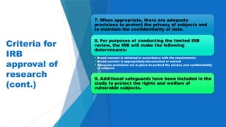 17
Criteria for
IRB
approval of
research
(cont.)
7. When appropriate, there are adequate
provisions to protect the privacy of subjects and
to maintain the confidentiality of data.
8. For purposes of conducting the limited IRB
review, the IRB will make the following
determinants:
• Broad consent is obtained in accordance with the requirements
• Broad consent is appropriately documented or waived
• Adequate provisions are in place to protect the privacy and confidentiality
of subjects
9. Additional safeguards have been included in the
study to protect the rights and welfare of
vulnerable subjects.
 